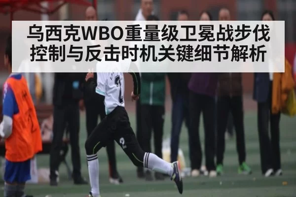 乌西克WBO重量级卫冕战步伐控制与反击时机关键细节解析